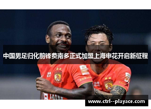 中国男足归化前锋费南多正式加盟上海申花开启新征程 中国男足归化前锋费南多正式加盟上海申花开启新征程