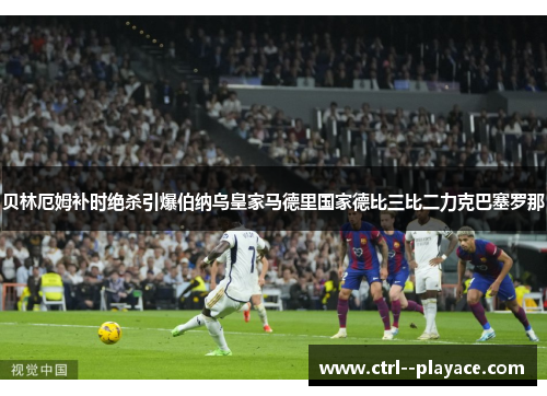 贝林厄姆补时绝杀引爆伯纳乌皇家马德里国家德比三比二力克巴塞罗那 贝林厄姆补时绝杀引爆伯纳乌皇家马德里国家德比三比二力克巴塞罗那