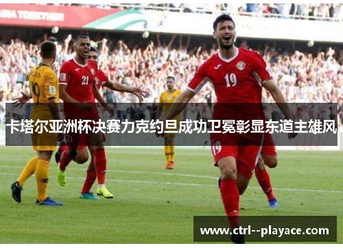 卡塔尔亚洲杯决赛力克约旦成功卫冕彰显东道主雄风