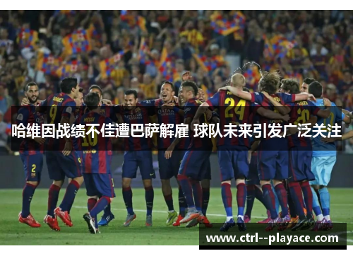 哈维因战绩不佳遭巴萨解雇 球队未来引发广泛关注