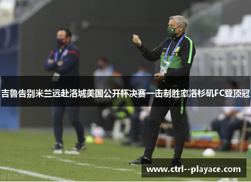 吉鲁告别米兰远赴洛城美国公开杯决赛一击制胜率洛杉矶FC登顶冠 吉鲁告别米兰远赴洛城美国公开杯决赛一击制胜率洛杉矶FC登顶冠