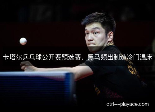 卡塔尔乒乓球公开赛预选赛,黑马频出制造冷门温床 卡塔尔乒乓球公开赛预选赛,黑马频出制造冷门温床